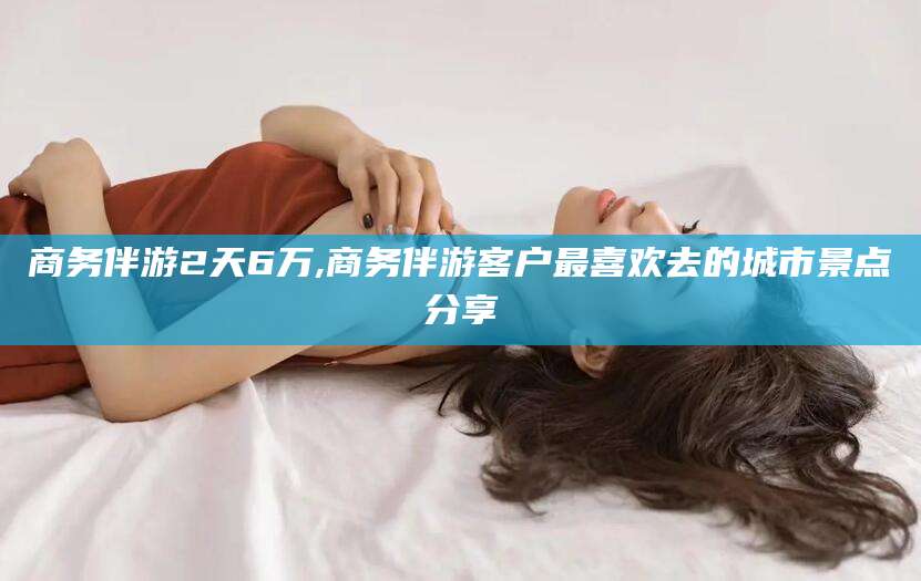 河南商务伴游2天6万,商务伴游客户最喜欢去的城市景点分享