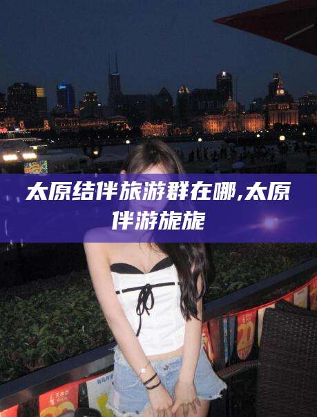 河南太原结伴旅游群在哪,太原伴游旎旎