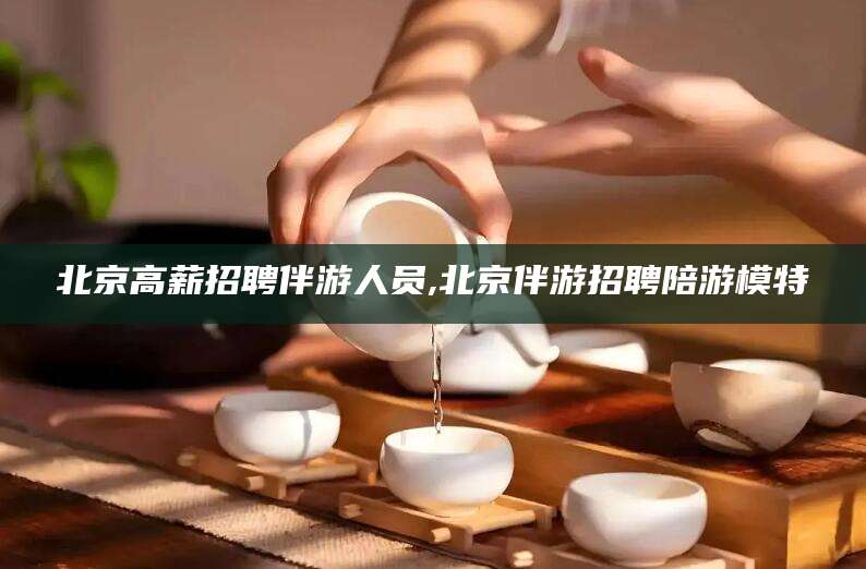 河南北京高薪招聘伴游人员,北京伴游招聘陪游模特