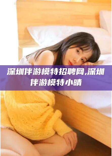 河南深圳伴游模特招聘网,深圳伴游模特小晴
