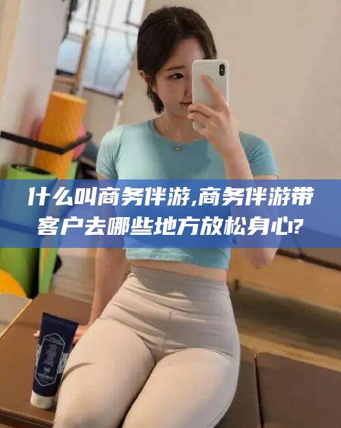 河南什么叫商务伴游,商务伴游带客户去哪些地方放松身心?