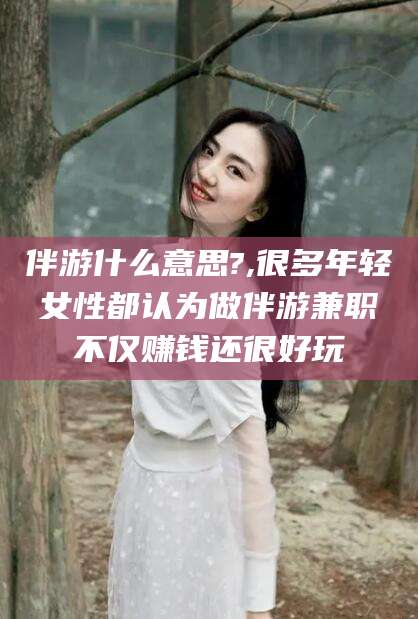 河南伴游什么意思?,很多年轻女性都认为做伴游兼职不仅赚钱还很好玩