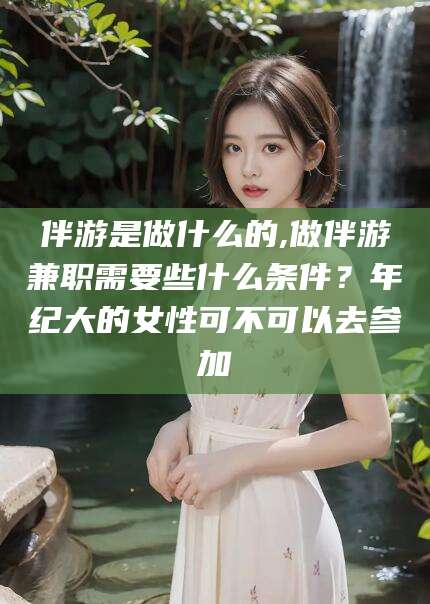 河南伴游是做什么的,做伴游兼职需要些什么条件？年纪大的女性可不可以去参加