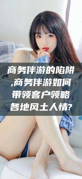 河南商务伴游的陷阱,商务伴游如何带领客户领略各地风土人情?