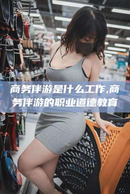 河南商务伴游是什么工作,商务伴游的职业道德教育