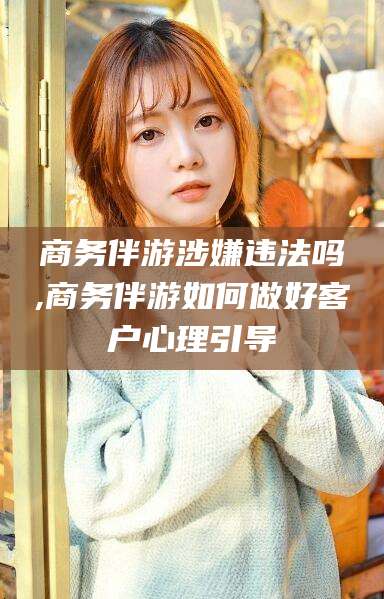 河南商务伴游涉嫌违法吗,商务伴游如何做好客户心理引导