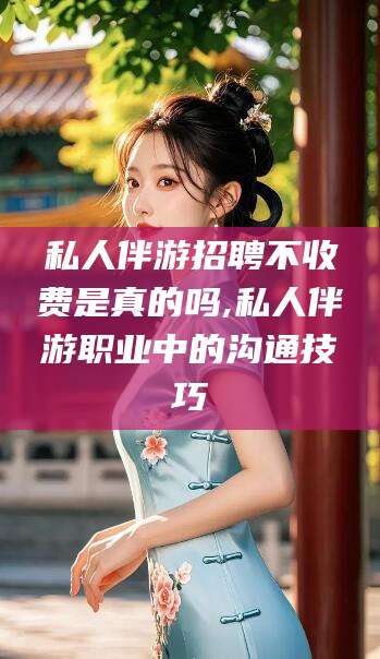 河南私人伴游招聘不收费是真的吗,私人伴游职业中的沟通技巧