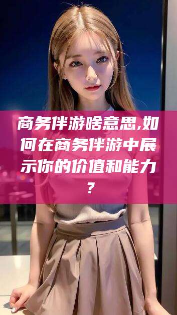 河南商务伴游啥意思,如何在商务伴游中展示你的价值和能力？
