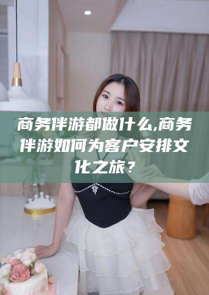 河南商务伴游都做什么,商务伴游如何为客户安排文化之旅？