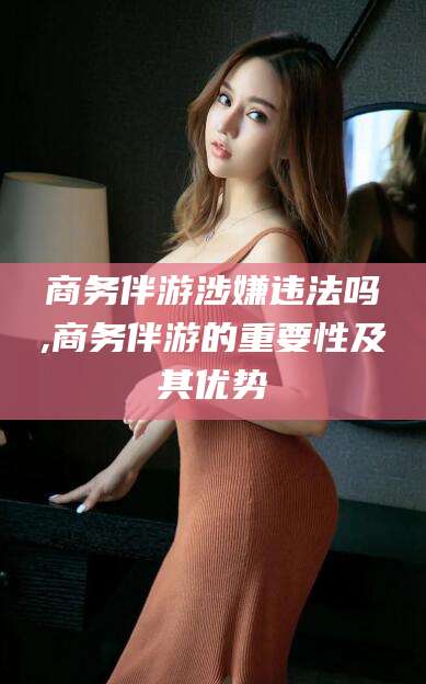 河南商务伴游涉嫌违法吗,商务伴游的重要性及其优势