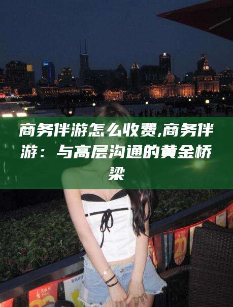 河南商务伴游怎么收费,商务伴游：与高层沟通的黄金桥梁