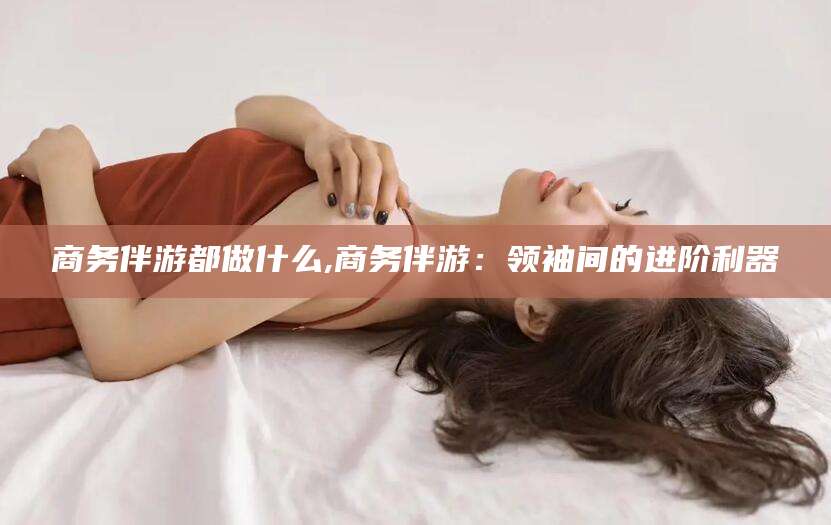 河南商务伴游都做什么,商务伴游：领袖间的进阶利器