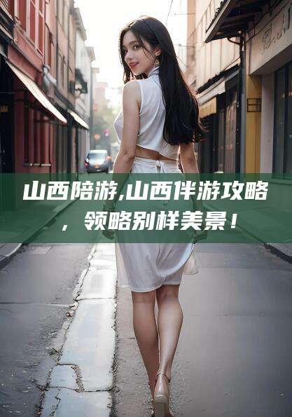 河南山西陪游,山西伴游攻略，领略别样美景！
