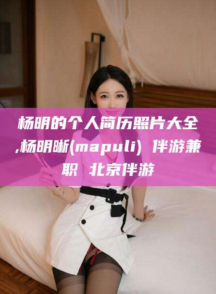 河南杨明的个人简历照片大全,杨明晰(mapuli) 伴游兼职 北京伴游