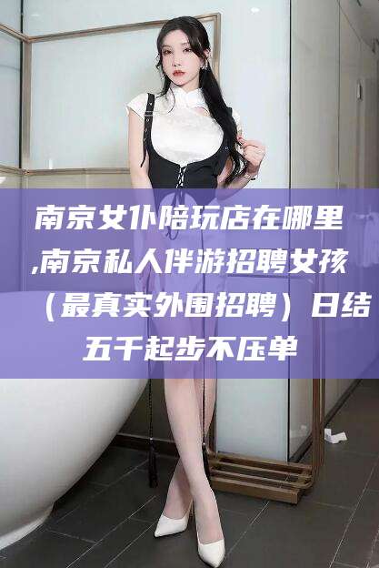 河南南京女仆陪玩店在哪里,南京私人伴游招聘女孩（最真实外围招聘）日结五千起步不压单