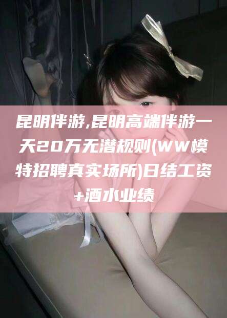河南昆明伴游,昆明高端伴游一天20万无潜规则(WW模特招聘真实场所)日结工资+酒水业绩