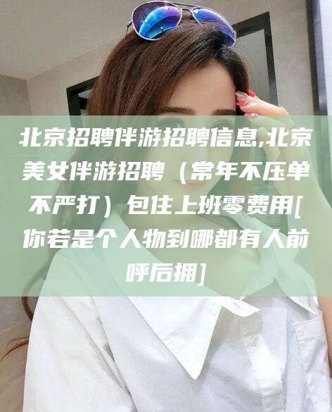 河南北京招聘伴游招聘信息,北京美女伴游招聘（常年不压单不严打）包住上班零费用[你若是个人物到哪都有人前呼后拥]