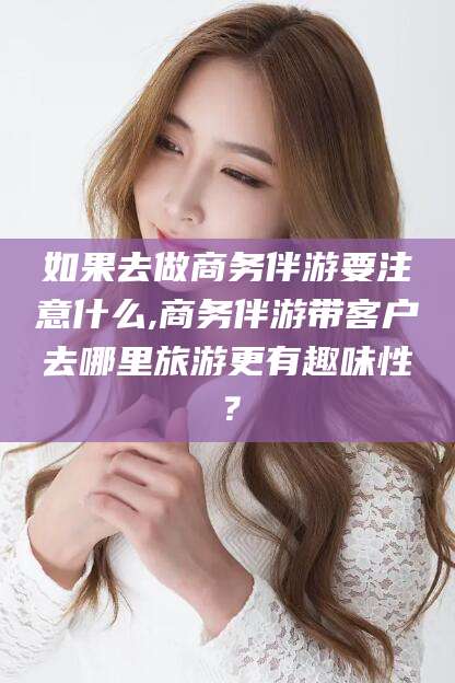 河南如果去做商务伴游要注意什么,商务伴游带客户去哪里旅游更有趣味性？
