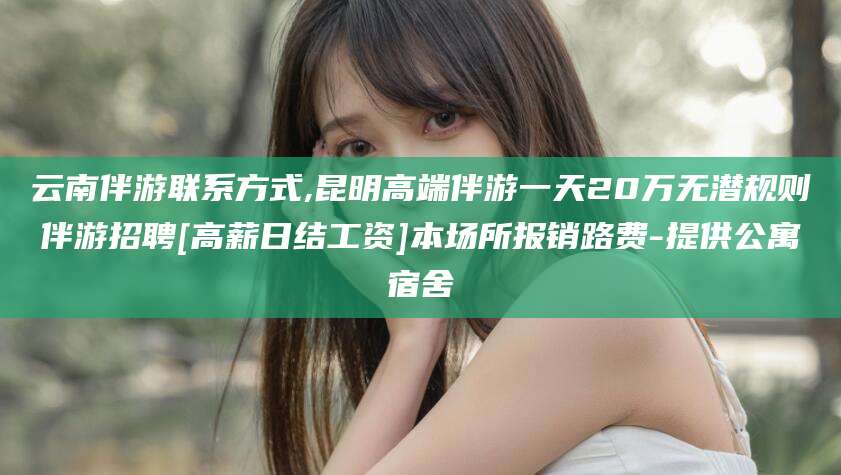 河南云南伴游联系方式,昆明高端伴游一天20万无潜规则伴游招聘[高薪日结工资]本场所报销路费-提供公寓宿舍