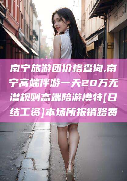 河南南宁旅游团价格查询,南宁高端伴游一天20万无潜规则高端陪游模特[日结工资]本场所报销路费