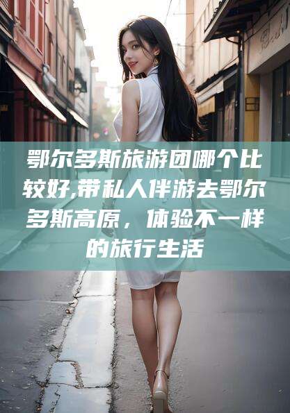 河南鄂尔多斯旅游团哪个比较好,带私人伴游去鄂尔多斯高原，体验不一样的旅行生活