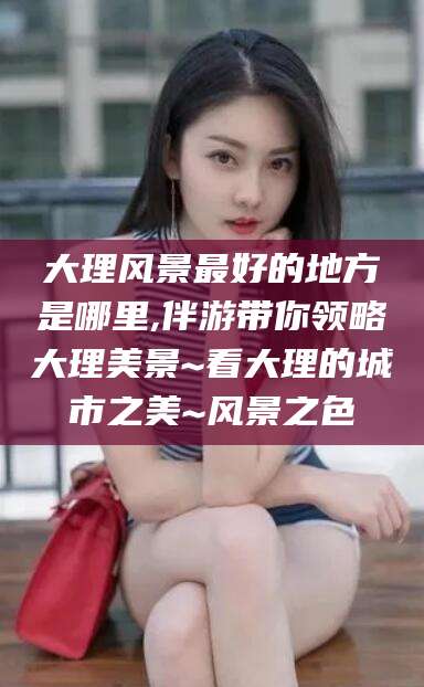 河南大理风景最好的地方是哪里,伴游带你领略大理美景~看大理的城市之美~风景之色