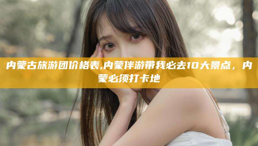 河南内蒙古旅游团价格表,内蒙伴游带我必去10大景点，内蒙必须打卡地