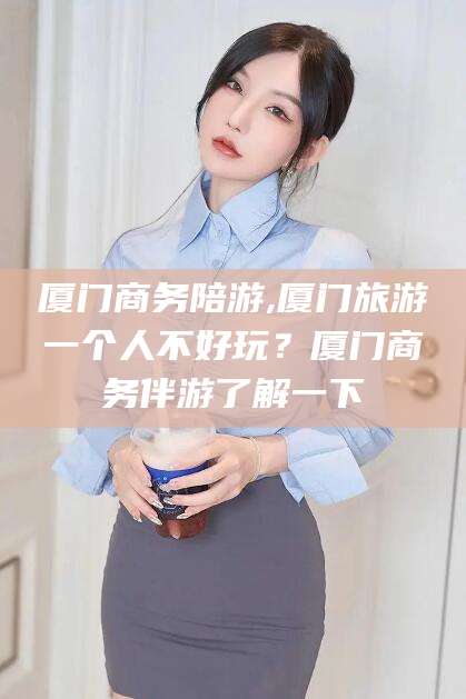 河南厦门商务陪游,厦门旅游一个人不好玩？厦门商务伴游了解一下