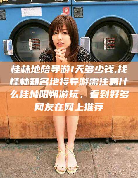 河南桂林地陪导游1天多少钱,找桂林知名地接导游需注意什么桂林阳朔游玩，看到好多网友在网上推荐