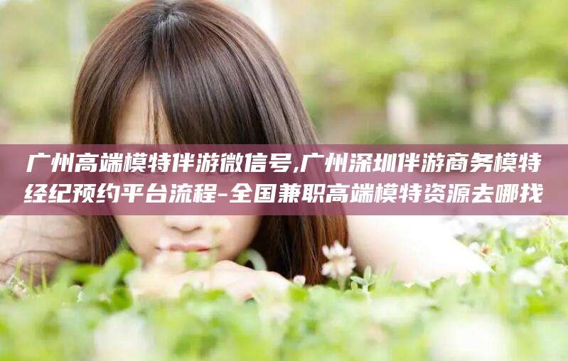 河南广州高端模特伴游微信号,广州深圳伴游商务模特经纪预约平台流程-全国兼职高端模特资源去哪找