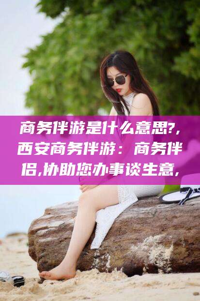 河南商务伴游是什么意思?,西安商务伴游：商务伴侣,协助您办事谈生意,