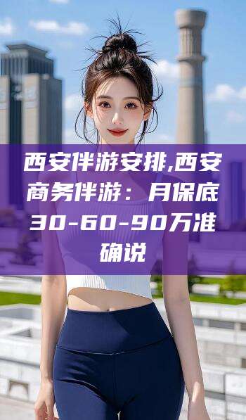 河南西安伴游安排,西安商务伴游：月保底30-60-90万准确说