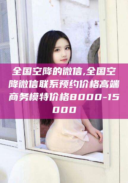 河南全国空降的微信,全国空降微信联系预约价格高端商务模特价格8000-15000