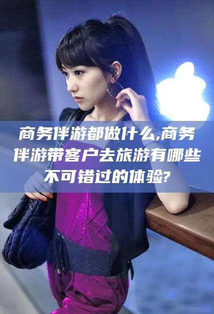 河南商务伴游都做什么,商务伴游带客户去旅游有哪些不可错过的体验?