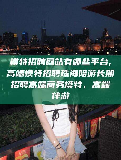 河南模特招聘网站有哪些平台,高端模特招聘珠海陪游长期招聘高端商务模特、高端伴游