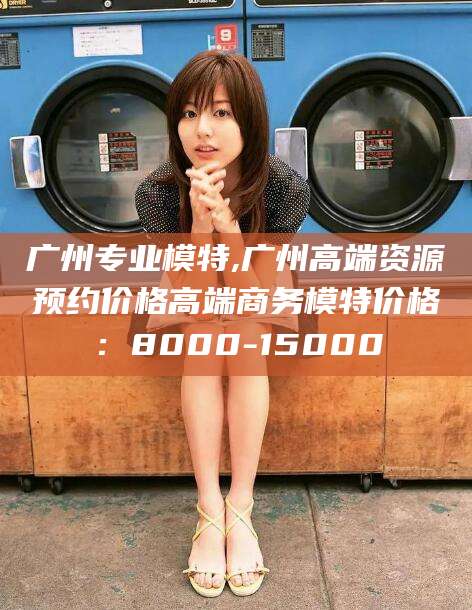 河南广州专业模特,广州高端资源预约价格高端商务模特价格：8000-15000