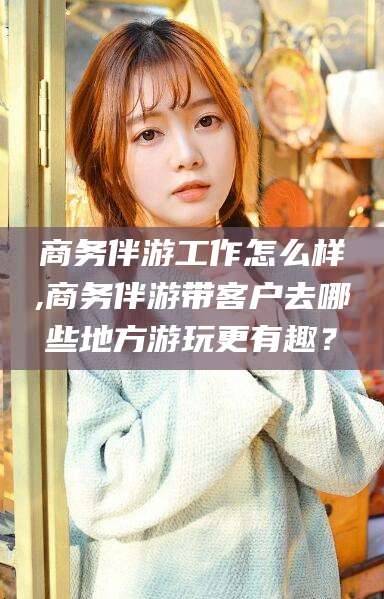 河南商务伴游工作怎么样,商务伴游带客户去哪些地方游玩更有趣？