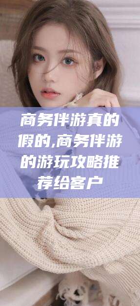 河南商务伴游真的假的,商务伴游的游玩攻略推荐给客户