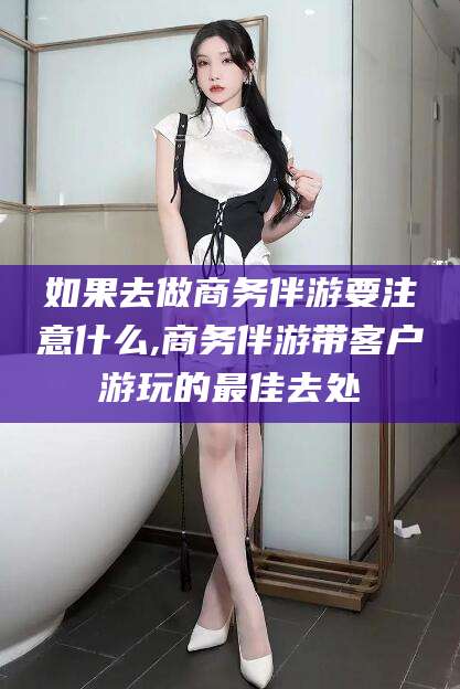 河南如果去做商务伴游要注意什么,商务伴游带客户游玩的最佳去处