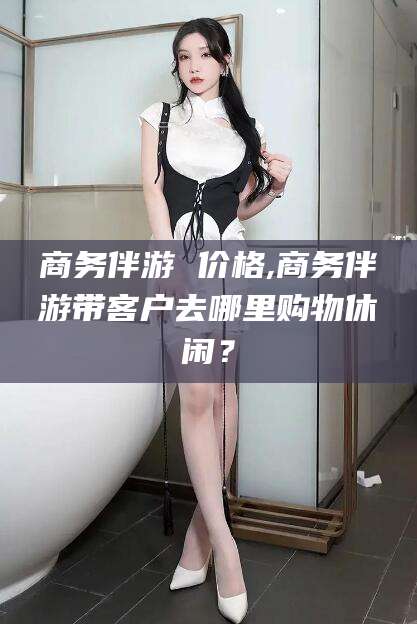 河南商务伴游 价格,商务伴游带客户去哪里购物休闲？