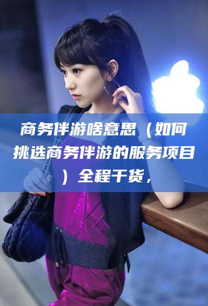 河南商务伴游啥意思（如何挑选商务伴游的服务项目）全程干货，