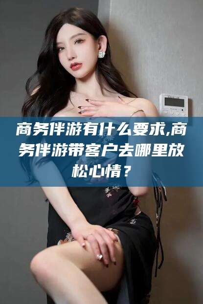 河南商务伴游有什么要求,商务伴游带客户去哪里放松心情？