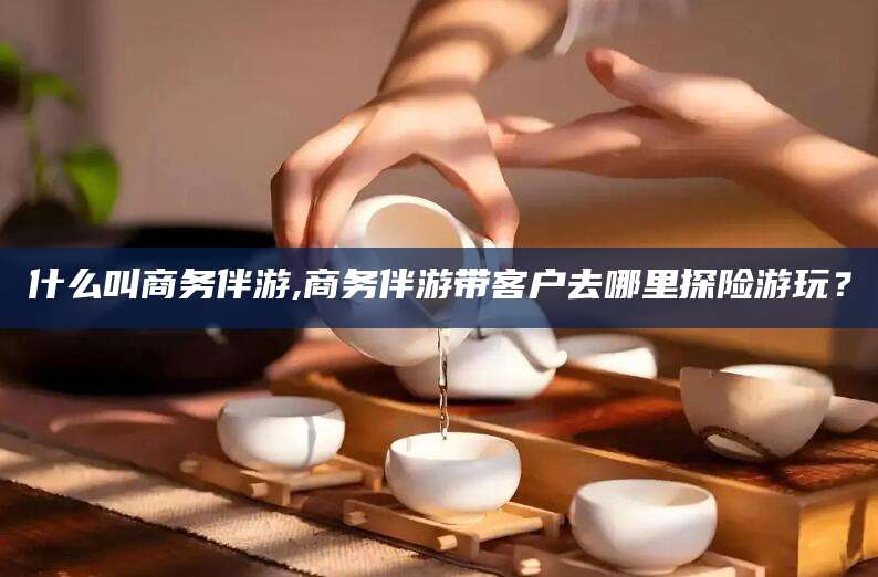 河南什么叫商务伴游,商务伴游带客户去哪里探险游玩？