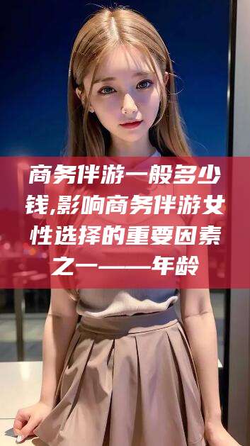 河南商务伴游一般多少钱,影响商务伴游女性选择的重要因素之一——年龄