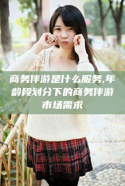 河南商务伴游是什么服务,年龄段划分下的商务伴游市场需求
