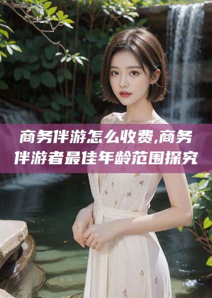河南商务伴游怎么收费,商务伴游者最佳年龄范围探究