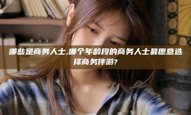 河南哪些是商务人士,哪个年龄段的商务人士最愿意选择商务伴游?