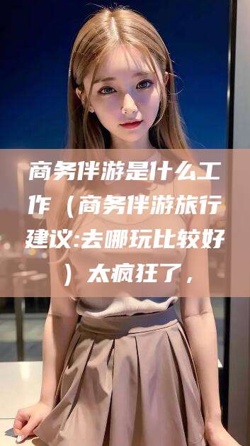 河南商务伴游是什么工作（商务伴游旅行建议:去哪玩比较好）太疯狂了，