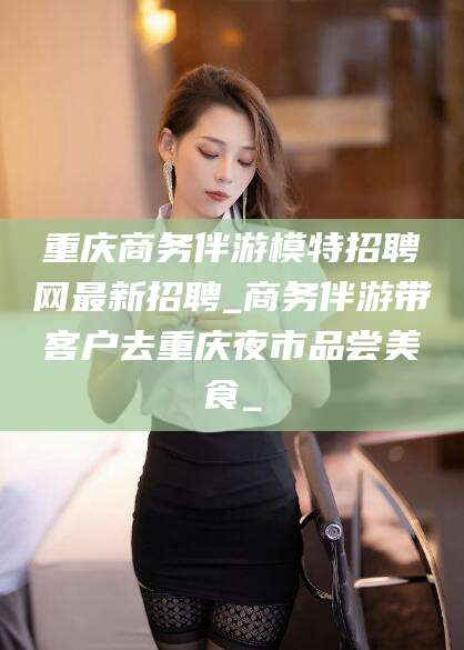 河南重庆商务伴游模特招聘网最新招聘_商务伴游带客户去重庆夜市品尝美食_