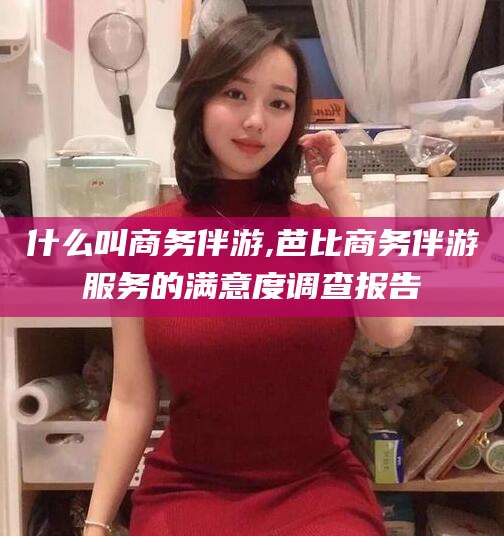 河南什么叫商务伴游,芭比商务伴游服务的满意度调查报告